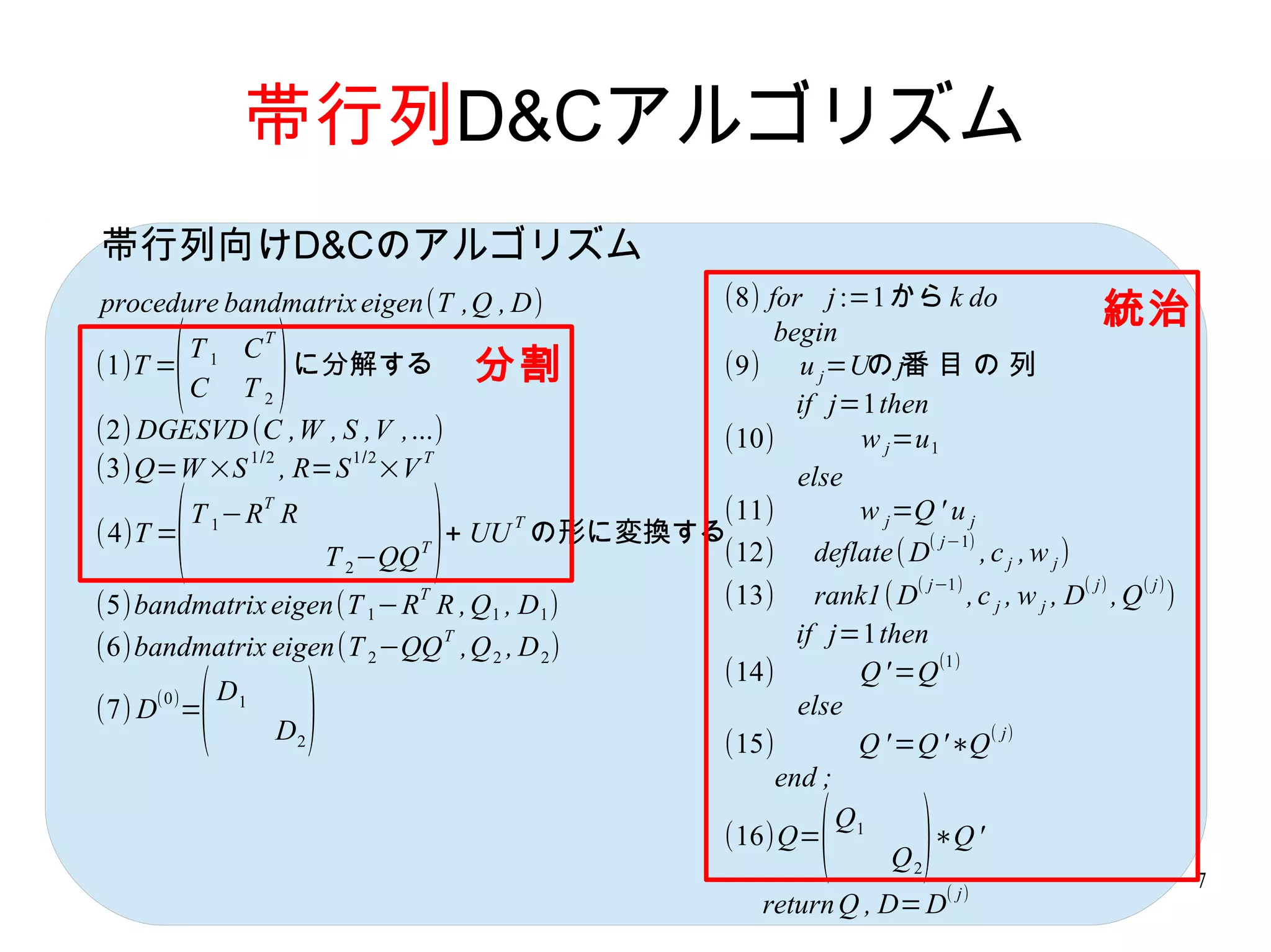 帯行列D&Cアルゴリズム
帯行列向けD&Cのアルゴリズム
procedure bandmatrix eigen(T ,Q , D)      (8) for j :=1から k do
                                               begin
                                                                                      統治
       (            )
              T
       T1 C
(1)T =          に分解する 分割                  (9) u j =Uの j番 目 の 列
       C T2
                                                 if j=1then
(2) DGESVD (C ,W , S ,V ,...)             (10)        w j =u 1
            1/2     1/2    T
(3)Q=W ×S , R=S ×V                               else

       (                         )
              T
       T 1 −R R                           (11)        w j =Q ' u j
                              + UU の形に変換する
                                  T
(4)T =                                                      ( j−1)
                 T 2 −QQ T                (12) deflate ( D         , c j , w j)
                                                                   ( j−1)          ( j)   ( j)
                             T
(5)bandmatrix eigen(T 1 −R R , Q 1 , D 1 )        (13)    rank1( D       ,c j , w j , D ,Q )
                           T
(6)bandmatrix eigen(T 2 −QQ ,Q 2 , D 2 )                if j=1then
                                                  (14)        Q ' =Q (1)
     (0)
(7) D =
           (   D1
                    D2   )                        (15)
                                                        else
                                                              Q ' =Q '∗Q
                                                                           ( j)

                                                      end ;

                                                  (16)Q= 1
                                                          ( Q
                                                                 Q2 )
                                                                    ∗Q '
                                                                        ( j)
                                                                                                 7
                                                      return Q , D= D
 