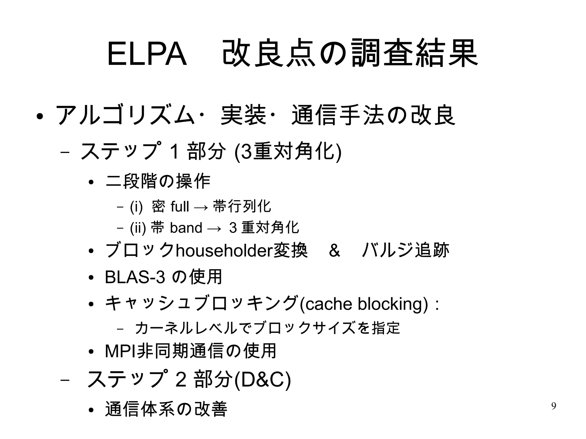 ELPA　改良点の調査結果
●   アルゴリズム・実装・通信手法の改良
    –   ステップ 1 部分 (3重対角化)
        ●   二段階の操作
             –   (i) 密 full → 帯行列化
             –   (ii) 帯 band → ３重対角化
        ●   ブロックhouseholder変換　＆　バルジ追跡　
        ●   BLAS-3 の使用
        ●   キャッシュブロッキング(cache blocking)：
             –   カーネルレベルでブロックサイズを指定　
        ●   MPI非同期通信の使用
    –   ステップ 2 部分(D&C)
        ●   通信体系の改善                        9
 