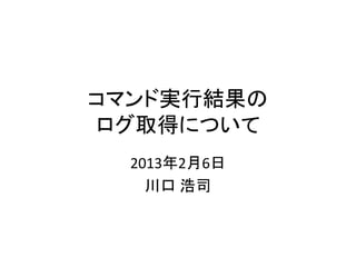 コマンド実行結果の
ログ取得について
  2013年2月6日
    川口 浩司
 