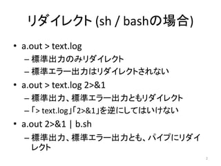 リダイレクト (sh / bashの場合)
• a.out > text.log
  – 標準出力のみリダイレクト
  – 標準エラー出力はリダイレクトされない
• a.out > text.log 2>&1
  – 標準出力、標準エラー出力と...