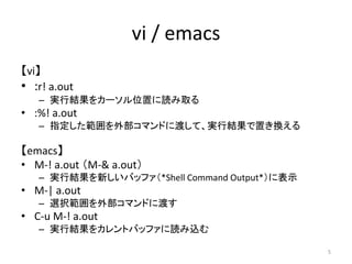 vi / emacs
【vi】
• :r! a.out
   – 実行結果をカーソル位置に読み取る
• :%! a.out
   – 指定した範囲を外部コマンドに渡して、実行結果で置き換える

【emacs】
• M-! a.out （M-& ...