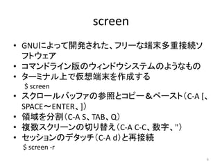 screen
• GNUによって開発された、フリーな端末多重接続ソ
  フトウェア
• コマンドライン版のウィンドウシステムのようなもの
• ターミナル上で仮想端末を作成する
 $ screen
• スクロールバッファの参照とコピー＆ペースト（...