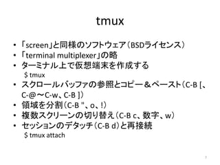 tmux
• 「screen」と同様のソフトウェア（BSDライセンス）
• 「terminal multiplexer」の略
• ターミナル上で仮想端末を作成する
 $ tmux
• スクロールバッファの参照とコピー＆ペースト（C-B [、
 ...