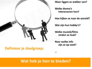 Waar liggen ze wakker van?

                          Welke thema’s
                            interesseren hen?

                          Hoe kijken ze naar de wereld?

                          Wat zijn hun hobby’s?

                          Welke muziek/films
                            vinden ze leuk?

                          Naar welke info
                            zijn ze op zoek?
Definieer je doelgroep:
                          …


         Wat heb je hen te bieden?
 