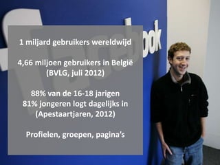 1 miljard gebruikers wereldwijd

4,66 miljoen gebruikers in België
        (BVLG, juli 2012)

   88% van de 16-18 jarigen
 81% jongeren logt dagelijks in
    (Apestaartjaren, 2012)

  Profielen, groepen, pagina’s
 