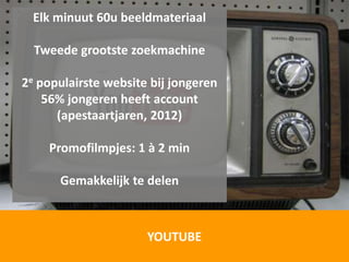 Elk minuut 60u beeldmateriaal

  Tweede grootste zoekmachine

2e populairste website bij jongeren
    56% jongeren heeft account
      (apestaartjaren, 2012)

    Promofilmpjes: 1 à 2 min

      Gemakkelijk te delen



                      YOUTUBE
 