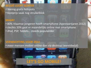 BELGIË LOOPT ACHTER
• Weinig gratis hotspots
• Kostprijs vaak nog struikelblok

MAAR!
• 80% Vlaamse jongeren heeft smartphone (Apestaartjaren 2012)
• slechts 33% gaat er maandelijks online met smartphone
• iPod, PSP, Tablets… steeds populairder


VERWACHTING VOOR 2014
• meer mensen mobiel online dan via desktop (wereldwijd)




                  LET’S GO MOBILE!
 