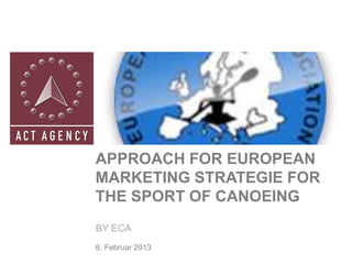 APPROACH FOR EUROPEAN
MARKETING STRATEGIE FOR
THE SPORT OF CANOEING
BY ECA
6. Februar 2013
 
