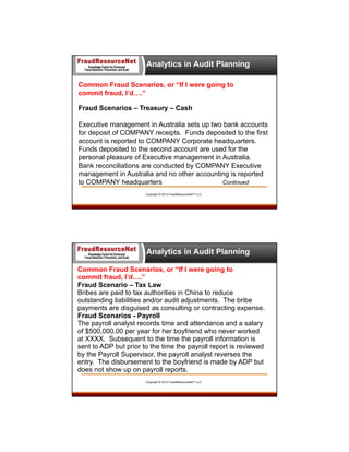 Analytics in Audit Planning
Common Fraud Scenarios, or “If I were going to
commit fraud, I’d….”
Fraud Scenarios – Treasury – Cash
Executive management in Australia sets up two bank accounts
for deposit of COMPANY receipts. Funds deposited to the first
account is reported to COMPANY Corporate headquarters.
Funds deposited to the second account are used for the
personal pleasure of Executive management in Australia.
Bank reconciliations are conducted by COMPANY Executive
management in Australia and no other accounting is reported
to COMPANY headquarters
Continued
Copyright © 2013 FraudResourceNet™ LLC

Analytics in Audit Planning
Common Fraud Scenarios, or “If I were going to
commit fraud, I’d….”
Fraud Scenario – Tax Law
Bribes are paid to tax authorities in China to reduce
outstanding liabilities and/or audit adjustments. The bribe
payments are disguised as consulting or contracting expense.
Fraud Scenarios - Payroll
The payroll analyst records time and attendance and a salary
of $500,000.00 per year for her boyfriend who never worked
at XXXX. Subsequent to the time the payroll information is
sent to ADP but prior to the time the payroll report is reviewed
by the Payroll Supervisor, the payroll analyst reverses the
entry. The disbursement to the boyfriend is made by ADP but
does not show up on payroll reports.
Copyright © 2013 FraudResourceNet™ LLC

 