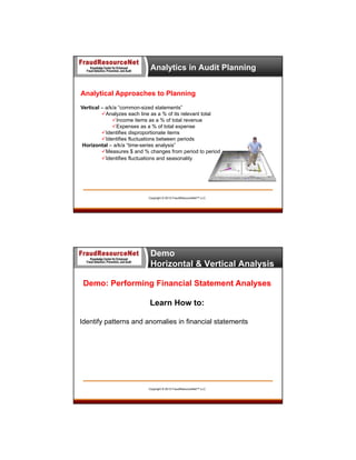 Analytics in Audit Planning
Analytical Approaches to Planning
Vertical – a/k/a “common-sized statements”
Analyzes each line as a % of its relevant total
Income items as a % of total revenue
Expenses as a % of total expense
Identifies disproportionate items
Identifies fluctuations between periods
Horizontal – a/k/a “time-series analysis”
Measures $ and % changes from period to period
Identifies fluctuations and seasonality

Copyright © 2013 FraudResourceNet™ LLC

Demo
Horizontal & Vertical Analysis
Demo: Performing Financial Statement Analyses
Learn How to:
Identify patterns and anomalies in financial statements

Copyright © 2013 FraudResourceNet™ LLC

 