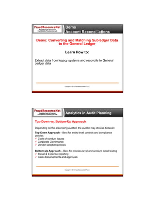 Demo
Account Reconciliations
Demo: Converting and Matching Subledger Data
to the General Ledger
Learn How to:
Extract data from legacy systems and reconcile to General
Ledger data

Copyright © 2013 FraudResourceNet™ LLC

Analytics in Audit Planning
Top-Down vs. Bottom-Up Approach
Depending on the area being audited, the auditor may choose between
Top-Down Approach – Best for entity-level controls and compliance
policies
 Code of conduct issues
 Corporate Governance
 Vendor selection policies
Bottom-Up Approach – Best for process-level and account detail testing
 Travel & Expense reporting
 Cash disbursements and approvals

Copyright © 2013 FraudResourceNet™ LLC

 