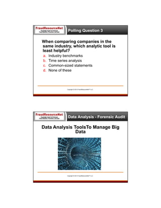 Polling Question 3

When comparing companies in the
same industry, which analytic tool is
least helpful?
a.
b.
c.
d.

Industry benchmarks
Time series analysis
Common-sized statements
None of these

Copyright © 2013 FraudResourceNet™ LLC

Data Analysis - Forensic Audit

Data Analysis ToolsTo Manage Big
Data

Copyright © 2013 FraudResourceNet™ LLC

 