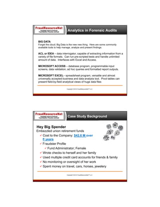 Analytics in Forensic Audits
BIG DATA
Forget the cloud; Big Data is the new new thing. Here are some commonly
available tools to help manage, analyze and present findings:

ACL or IDEA – data interrogator, capable of extracting information from a
variety of file formats. Can run pre-scripted tests and handle unlimited
amount of data. Interfaces with Excel and Access.
MICROSOFT ACCESS – database program, programmable input
screens, data validation, ad hoc queries and formatted report outputs.
MICROSOFT EXCEL– spreadsheet program, versatile and almost
universally accepted business and data analysis tool. Pivot tables can
present field-by-field analytical views of huge data files
Copyright © 2013 FraudResourceNet™ LLC

Case Study Background

Hey Big Spender
Embezzled union retirement funds
 Cost to the Company: $42.6 M over
6 years
 Fraudster Profile
 Fund Administrator; Female
 Wrote checks to herself and her family
 Used multiple credit card accounts for friends & family
 No monitoring or oversight of her work
 Spent money on travel, cars, horses, jewelery
Copyright © 2013 FraudResourceNet™ LLC

 