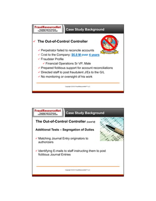 Case Study Background

 The Out-of-Control Controller
 Perpetrator failed to reconcile accounts
 Cost to the Company: $6.8 M over 4 years
 Fraudster Profile
 Financial Operations Sr VP; Male
 Prepared fictitious support for account reconciliations
 Directed staff to post fraudulent J/Es to the G/L
 No monitoring or oversight of his work

Copyright © 2013 FraudResourceNet™ LLC

Case Study Background

The Out-of-Control Controller (cont’d)
Additional Tests – Segregation of Duties
 Matching Journal Entry originators to

authorizers
 Identifying E-mails to staff instructing them to post

fictitious Journal Entries

Copyright © 2013 FraudResourceNet™ LLC

 