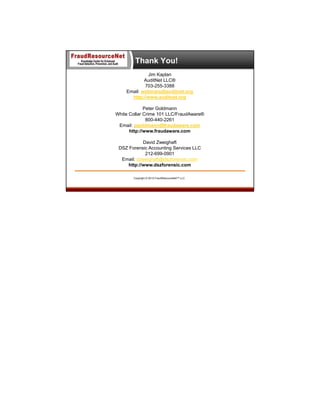 Thank You!
Jim Kaplan
AuditNet LLC®
703-255-3388
Email: webinars@auditnet.org
http://www.auditnet.org
Peter Goldmann
White Collar Crime 101 LLC/FraudAware®
800-440-2261
Email: pgoldmann@fraudaware.com
http://www.fraudaware.com
David Zweighaft
DSZ Forensic Accounting Services LLC
212-699-0901
Email: dzweighaft@dszforensic.com
http://www.dszforensic.com
Copyright © 2013 FraudResourceNet™ LLC

 