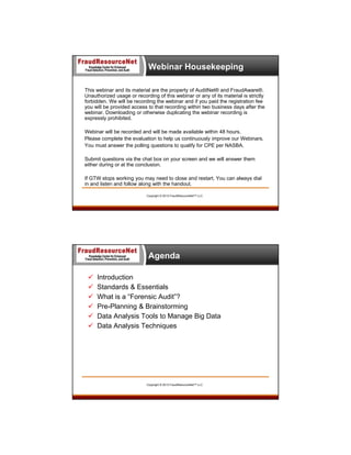 Webinar Housekeeping
This webinar and its material are the property of AuditNet® and FraudAware®.
Unauthorized usage or recording of this webinar or any of its material is strictly
forbidden. We will be recording the webinar and if you paid the registration fee
you will be provided access to that recording within two business days after the
webinar. Downloading or otherwise duplicating the webinar recording is
expressly prohibited.
Webinar will be recorded and will be made available within 48 hours.
Please complete the evaluation to help us continuously improve our Webinars.
You must answer the polling questions to qualify for CPE per NASBA.
Submit questions via the chat box on your screen and we will answer them
either during or at the conclusion.
If GTW stops working you may need to close and restart. You can always dial
in and listen and follow along with the handout.
Copyright © 2013 FraudResourceNet™ LLC

Agenda







Introduction
Standards & Essentials
What is a “Forensic Audit”?
Pre-Planning & Brainstorming
Data Analysis Tools to Manage Big Data
Data Analysis Techniques

Copyright © 2013 FraudResourceNet™ LLC

5

 