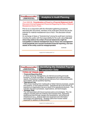 Analytics in Audit Planning
From SAS 99, “Consideration of Fraud in a Financial Statement Audit”:
Discussion Among Engagement Personnel Regarding the Risks of Material
Misstatement Due to Fraud…
Prior to or in conjunction with the information-gathering procedures
described [this document], members of the audit team should discuss the
potential for material misstatement due to fraud. The discussion should
include:
An exchange of ideas or "brainstorming" among the audit team members,
including the auditor with final responsibility for the audit, about how and
where they believe the entity's financial statements might be
susceptible to material misstatement due to fraud, how management
could perpetrate and conceal fraudulent financial reporting, and how
assets of the entity could be misappropriated.
Continued…

Copyright © 2013 FraudResourceNet™ LLC

Identifying the Detailed Payroll
Transaction Data
TYPES OF FRAUD RISK
 Financial Reporting Risk
(1) Tone set by top management, (2) internal accounting and audit
functions, (3) Audit committee, (4) management and audit committee
reports, (5) practice of seeking second opinions from independent public
accountants, and (6) quarterly reporting.
 Operational risk
Risk of loss resulting from inadequate or failed internal processes, people
and systems, or from external events. Operational risk is the amount of
exposure an organization has as a result of its operational structure. This
includes risk due to processes, organizations, and technologies.
 Strategic Risk
The risk associated with future business plans and strategies. This risk
category includes plans for entering new business lines, expanding
existing services through mergers and acquisitions, and enhancing
infrastructure (e.g., physical plant and equipment and information
technology and networking). Strategic plans that include market
expansion or addition of new products.
Copyright © 2013 FraudResourceNet™ LLC

 