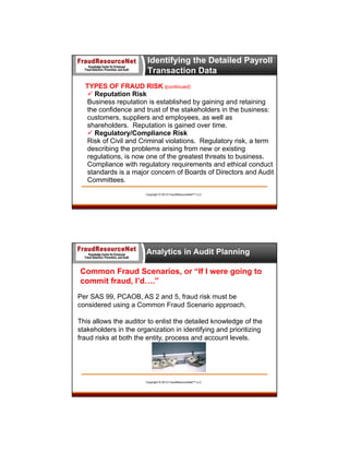 Identifying the Detailed Payroll
Transaction Data
TYPES OF FRAUD RISK (continued)
 Reputation Risk
Business reputation is established by gaining and retaining
the confidence and trust of the stakeholders in the business:
customers, suppliers and employees, as well as
shareholders. Reputation is gained over time.
 Regulatory/Compliance Risk
Risk of Civil and Criminal violations. Regulatory risk, a term
describing the problems arising from new or existing
regulations, is now one of the greatest threats to business.
Compliance with regulatory requirements and ethical conduct
standards is a major concern of Boards of Directors and Audit
Committees.
Copyright © 2013 FraudResourceNet™ LLC

Analytics in Audit Planning
Common Fraud Scenarios, or “If I were going to
commit fraud, I’d….”
Per SAS 99, PCAOB, AS 2 and 5, fraud risk must be
considered using a Common Fraud Scenario approach.
This allows the auditor to enlist the detailed knowledge of the
stakeholders in the organization in identifying and prioritizing
fraud risks at both the entity, process and account levels.

Copyright © 2013 FraudResourceNet™ LLC

 