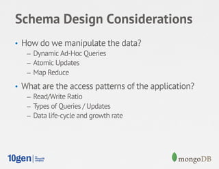 Schema Design Considerations
•  How do we manipulate the data?
    –  Dynamic Ad-Hoc Queries
    –  Atomic Updates
    –  Map Reduce

•  What are the access patterns of the application?
    –  Read/Write Ratio
    –  Types of Queries / Updates
    –  Data life-cycle and growth rate
 