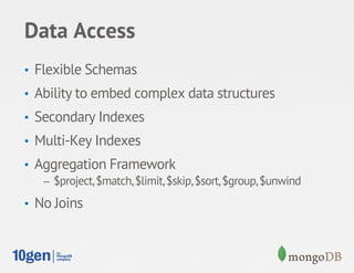 Data Access
•  Flexible Schemas
•  Ability to embed complex data structures
•  Secondary Indexes
•  Multi-Key Indexes
•  Aggregation Framework
    –  $project, $match, $limit, $skip, $sort, $group, $unwind

•  No Joins
 