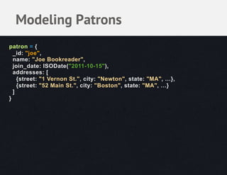 Modeling Patrons
patron = {
  _id: "joe",
  name: "Joe Bookreader",
  join_date: ISODate("2011-10-15"),
  addresses: [
    {street: "1 Vernon St.", city: "Newton", state: "MA", …},
    {street: "52 Main St.", city: "Boston", state: "MA", …}
  ]
}
 