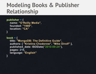 Modeling Books & Publisher
Relationship
publisher = {
  name: "O’Reilly Media",
  founded: "1980",
  location: "CA"
}

book = {
  title: "MongoDB: The Definitive Guide",
  authors: [ "Kristina Chodorow", "Mike Dirolf" ],
  published_date: ISODate("2010-09-24"),
  pages: 216,
  language: "English"
}
 