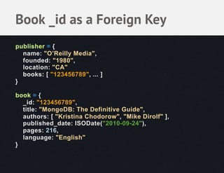 Book _id as a Foreign Key
publisher = {
  name: "O’Reilly Media",
  founded: "1980",
  location: "CA"
  books: [ "123456789", ... ]
}

book = {
  _id: "123456789",
  title: "MongoDB: The Definitive Guide",
  authors: [ "Kristina Chodorow", "Mike Dirolf" ],
  published_date: ISODate("2010-09-24"),
  pages: 216,
  language: "English"
}
 