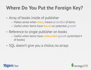 Where Do You Put the Foreign Key?
•  Array of books inside of publisher
    –  Makes sense when many means a handful of items
    –  Useful when items have bound on potential growth

•  Reference to single publisher on books
    –  Useful when items have unbounded growth (unlimited #
       of books)
•  SQL doesn’t give you a choice, no arrays
 
