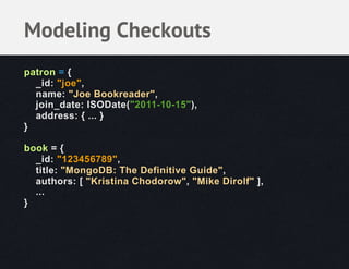 Modeling Checkouts
patron = {
  _id: "joe",
  name: "Joe Bookreader",
  join_date: ISODate("2011-10-15"),
  address: { ... }
}

book = {
  _id: "123456789",
  title: "MongoDB: The Definitive Guide",
  authors: [ "Kristina Chodorow", "Mike Dirolf" ],
  ...
}
 