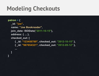 Modeling Checkouts
patron = {
  _id: "joe",
  name: "Joe Bookreader",
  join_date: ISODate("2011-10-15"),
  address: { ... },
  checked_out: [
     { _id: "123456789", checked_out: "2012-10-15" },
     { _id: "987654321", checked_out: "2012-09-12" },
     ...
  ]
}
 