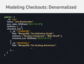Modeling Checkouts: Denormalized
patron = {
  _id: "joe",
  name: "Joe Bookreader",
  join_date: ISODate("2011-10-15"),
  address: { ... },
  checked_out: [
     { _id: "123456789",
        title: "MongoDB: The Definitive Guide",
        authors: [ "Kristina Chodorow", "Mike Dirolf" ],
        checked_out: ISODate("2012-10-15")
     },
     { _id: "987654321"
        title: "MongoDB: The Scaling Adventure",
                          ...
     }, ...
  ]
}
 