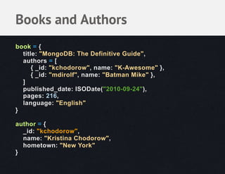 Books and Authors
book = {
  title: "MongoDB: The Definitive Guide",
  authors = [
      { _id: "kchodorow", name: "K-Awesome" },
      { _id: "mdirolf", name: "Batman Mike" },
  ]
  published_date: ISODate("2010-09-24"),
  pages: 216,
  language: "English"
}

author = {
  _id: "kchodorow",
  name: "Kristina Chodorow",
  hometown: "New York"
}
 
