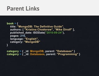 Parent Links

book = {
  title: "MongoDB: The Definitive Guide",
  authors: [ "Kristina Chodorow", "Mike Dirolf" ],
  published_date: ISODate("2010-09-24"),
  pages: 216,
  language: "English",
  category: "MongoDB"
}

category = { _id: MongoDB, parent: "Databases" }
category = { _id: Databases, parent: "Programming" }
 