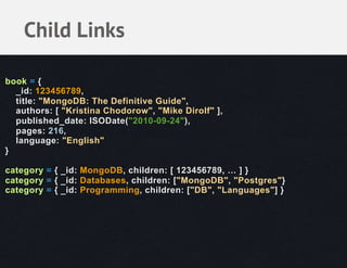 Child Links

book = {
  _id: 123456789,
  title: "MongoDB: The Definitive Guide",
  authors: [ "Kristina Chodorow", "Mike Dirolf" ],
  published_date: ISODate("2010-09-24"),
  pages: 216,
  language: "English"
}

category = { _id: MongoDB, children: [ 123456789, … ] }
category = { _id: Databases, children: ["MongoDB", "Postgres"}
category = { _id: Programming, children: ["DB", "Languages"] }
 