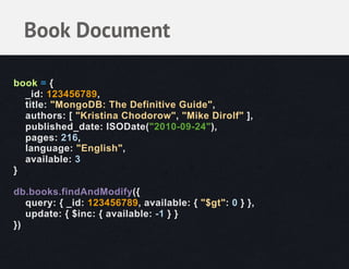 Book Document

book = {
  _id: 123456789,
  title: "MongoDB: The Definitive Guide",
  authors: [ "Kristina Chodorow", "Mike Dirolf" ],
  published_date: ISODate("2010-09-24"),
  pages: 216,
  language: "English",
  available: 3
}

db.books.findAndModify({
   query: { _id: 123456789, available: { "$gt": 0 } },
   update: { $inc: { available: -1 } }
})
 