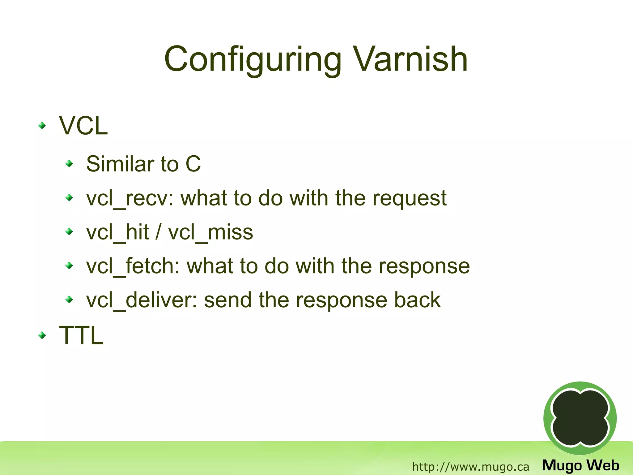 Configuring Varnish
VCL
 Similar to C
 vcl_recv: what to do with the request
 vcl_hit / vcl_miss
 vcl_fetch: what to do with the response
 vcl_deliver: send the response back
TTL



                                  http://www.mugo.ca
 