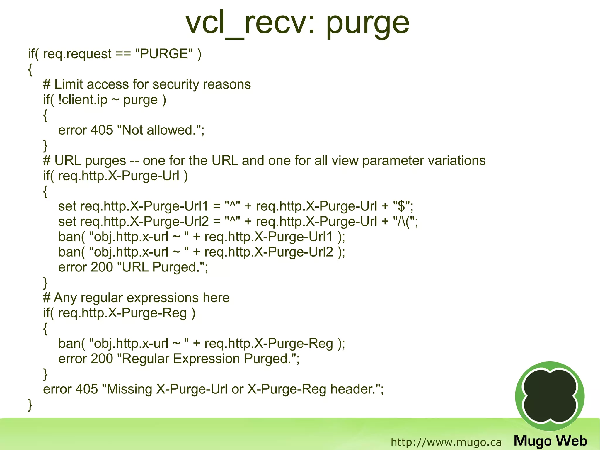 vcl_recv: purge
if( req.request == "PURGE" )
{
    # Limit access for security reasons
    if( !client.ip ~ purge )
    {
        error 405 "Not allowed.";
    }
    # URL purges -- one for the URL and one for all view parameter variations
    if( req.http.X-Purge-Url )
    {
        set req.http.X-Purge-Url1 = "^" + req.http.X-Purge-Url + "$";
        set req.http.X-Purge-Url2 = "^" + req.http.X-Purge-Url + "/(";
        ban( "obj.http.x-url ~ " + req.http.X-Purge-Url1 );
        ban( "obj.http.x-url ~ " + req.http.X-Purge-Url2 );
        error 200 "URL Purged.";
    }
    # Any regular expressions here
    if( req.http.X-Purge-Reg )
    {
        ban( "obj.http.x-url ~ " + req.http.X-Purge-Reg );
        error 200 "Regular Expression Purged.";
    }
    error 405 "Missing X-Purge-Url or X-Purge-Reg header.";
}

                                                            http://www.mugo.ca
 