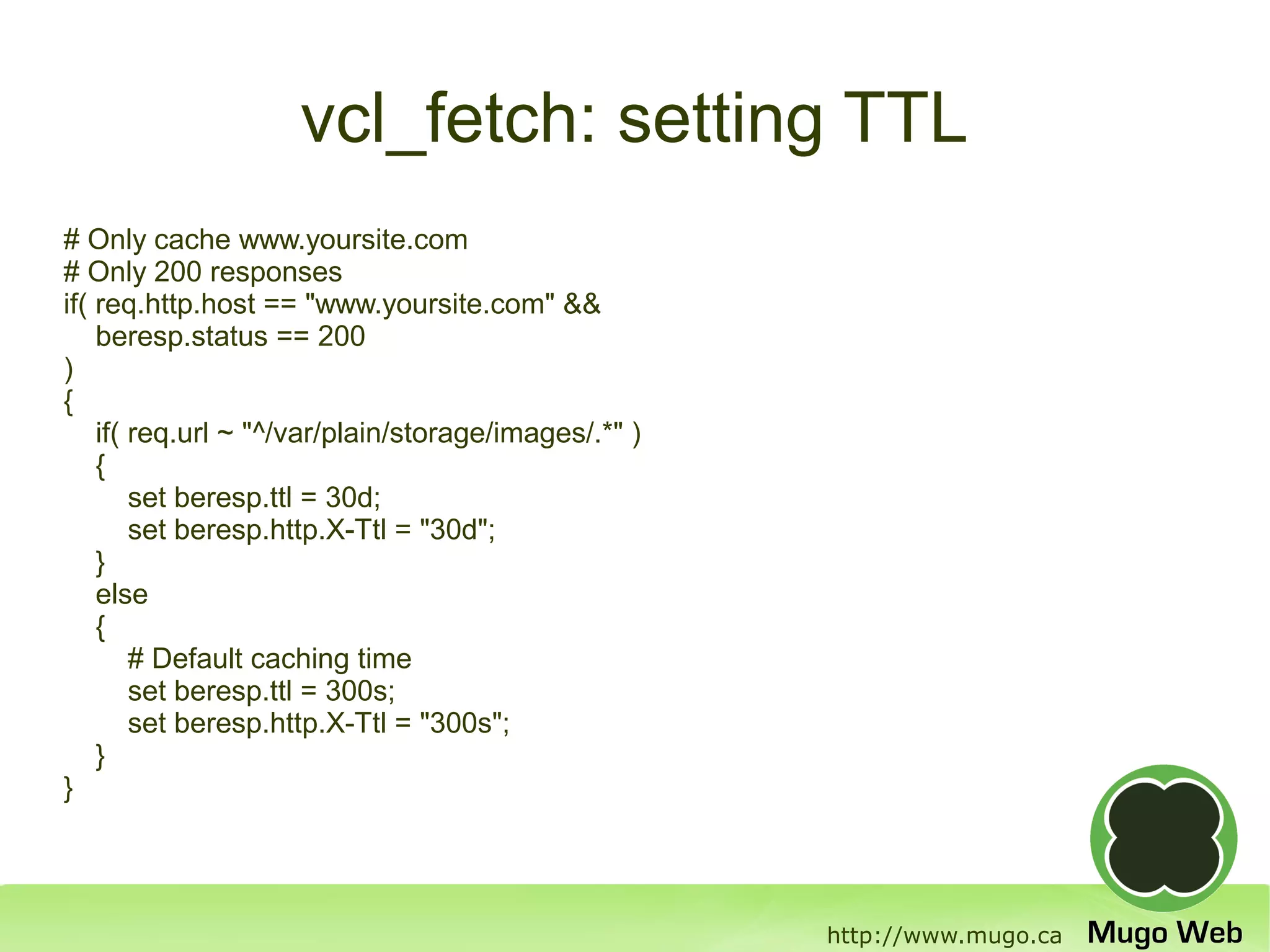 vcl_fetch: setting TTL
# Only cache www.yoursite.com
# Only 200 responses
if( req.http.host == "www.yoursite.com" &&
    beresp.status == 200
)
{
    if( req.url ~ "^/var/plain/storage/images/.*" )
    {
        set beresp.ttl = 30d;
        set beresp.http.X-Ttl = "30d";
    }
    else
    {
        # Default caching time
        set beresp.ttl = 300s;
        set beresp.http.X-Ttl = "300s";
    }
}




                                                      http://www.mugo.ca
 