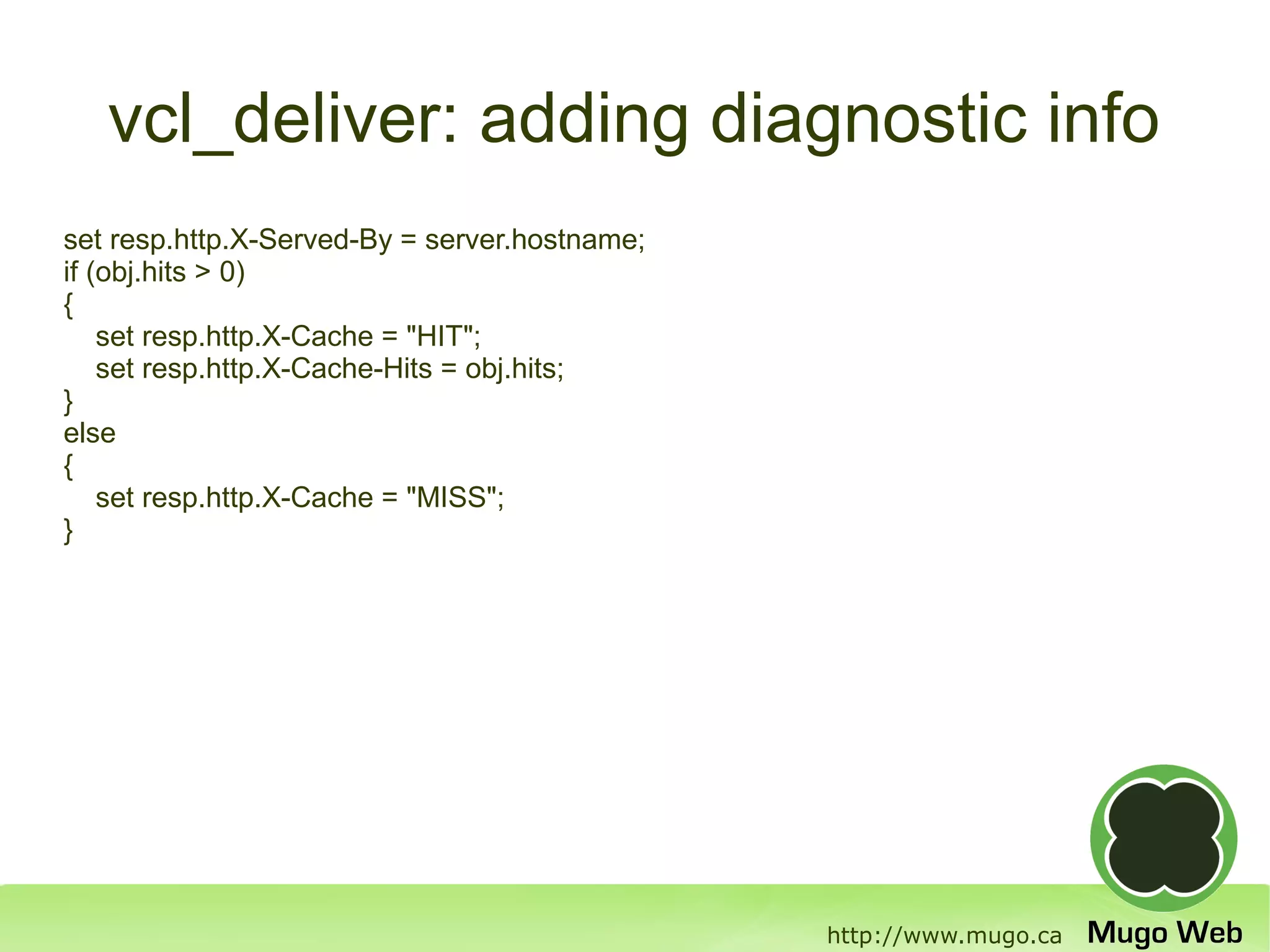 vcl_deliver: adding diagnostic info
set resp.http.X-Served-By = server.hostname;
if (obj.hits > 0)
{
    set resp.http.X-Cache = "HIT";
    set resp.http.X-Cache-Hits = obj.hits;
}
else
{
    set resp.http.X-Cache = "MISS";
}




                                               http://www.mugo.ca
 