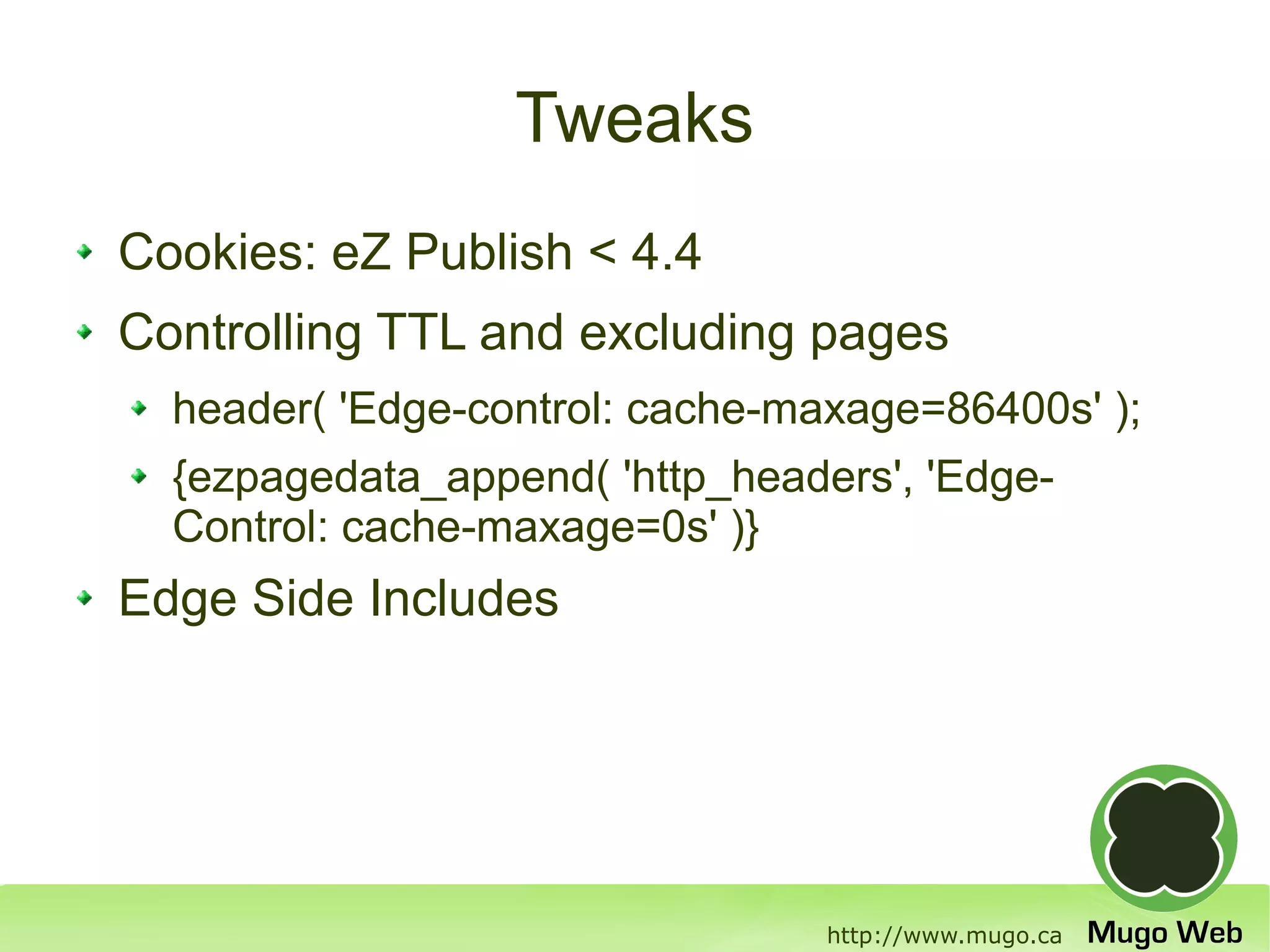Tweaks
Cookies: eZ Publish < 4.4
Controlling TTL and excluding pages
  header( 'Edge-control: cache-maxage=86400s' );
  {ezpagedata_append( 'http_headers', 'Edge-
  Control: cache-maxage=0s' )}
Edge Side Includes




                                 http://www.mugo.ca
 