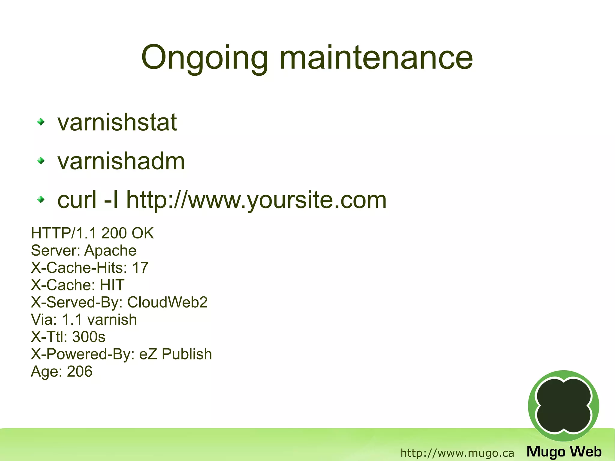 Ongoing maintenance
   varnishstat
   varnishadm
   curl -I http://www.yoursite.com
HTTP/1.1 200 OK
Server: Apache
X-Cache-Hits: 17
X-Cache: HIT
X-Served-By: CloudWeb2
Via: 1.1 varnish
X-Ttl: 300s
X-Powered-By: eZ Publish
Age: 206




                                     http://www.mugo.ca
 