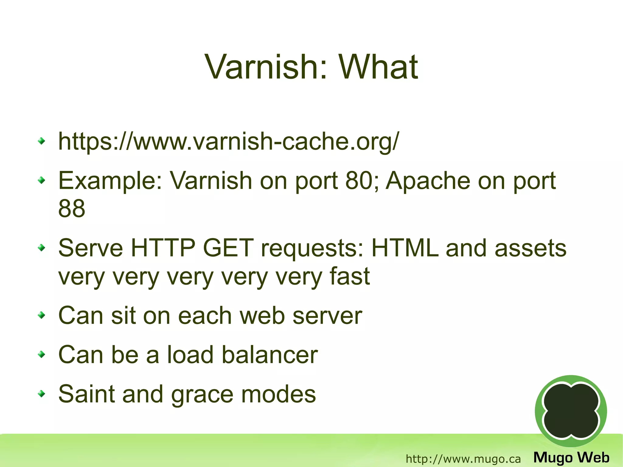 Varnish: What

https://www.varnish-cache.org/
Example: Varnish on port 80; Apache on port
88
Serve HTTP GET requests: HTML and assets
very very very very very fast
Can sit on each web server
Can be a load balancer
Saint and grace modes

                                 http://www.mugo.ca
 