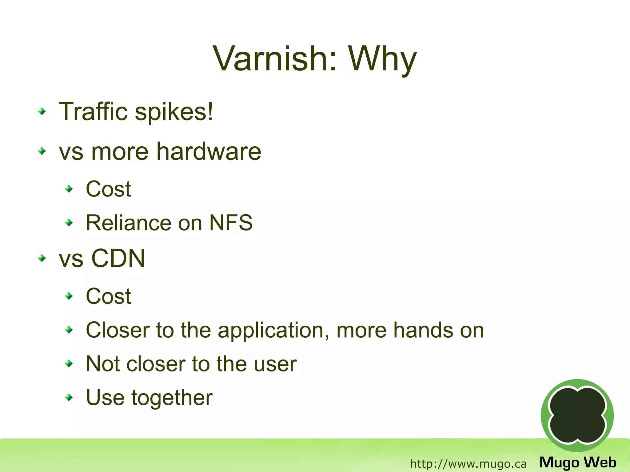 Varnish: Why
Traffic spikes!
vs more hardware
  Cost
  Reliance on NFS
vs CDN
  Cost
  Closer to the application, more hands on
  Not closer to the user
  Use together

                                  http://www.mugo.ca
 