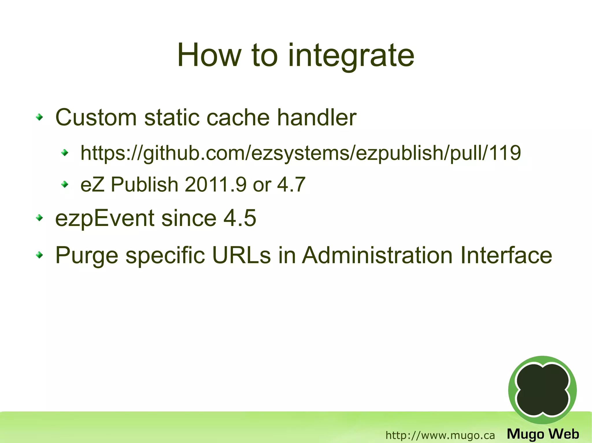 How to integrate
Custom static cache handler
  https://github.com/ezsystems/ezpublish/pull/119
  eZ Publish 2011.9 or 4.7
ezpEvent since 4.5
Purge specific URLs in Administration Interface




                                  http://www.mugo.ca
 