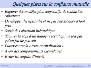 Quelques pistes sur la confiance mutuelle
• Explorer des modèles plus coopératifs, de solidarités
  collectives
• Développer des aptitudes et ne pas sélectionner à tout
  prix
• Sortir de l’obsession hiérarchique
• Trouver la voix d’un dialogue social qui ne soit pas
  qu’un jeu de pouvoir
• Lutter contre la « tétra-normalisation »
• Avoir des comportements exemplaires
• Eviter les conflits d’intérêt

7 février 2013                    Pierre GERARD - www.artdelaconfiance.fr - pg@artdelaconfiance.fr   12
 