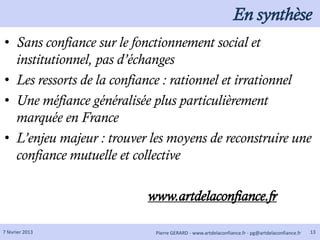 En synthèse
• Sans confiance sur le fonctionnement social et
  institutionnel, pas d’échanges
• Les ressorts de la confiance : rationnel et irrationnel
• Une méfiance généralisée plus particulièrement
  marquée en France
• L’enjeu majeur : trouver les moyens de reconstruire une
  confiance mutuelle et collective

                          www.artdelaconfiance.fr

7 février 2013              Pierre GERARD - www.artdelaconfiance.fr - pg@artdelaconfiance.fr   13
 