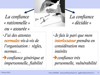 La confiance                                          La confiance
    « rationnelle »                                         « décidée »
    ou « assurée »
  •J’ai des attentes               •Je fais le pari que mon
   normales vis-à-vis de            interlocuteur prendra en
   l’organisation : règles,         considération mes
   normes…                          intérêts
  confiance générique et          confiance très
   impersonnelle, fiabilité         personnelle, vulnérabilité
7 février 2013                Pierre GERARD - www.artdelaconfiance.fr - pg@artdelaconfiance.fr   4
 