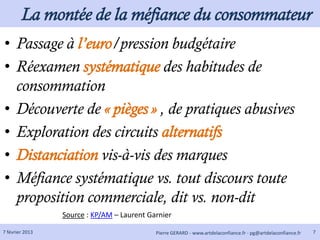 La montée de la méfiance du consommateur
• Passage à l’euro/pression budgétaire
• Réexamen systématique des habitudes de
  consommation
• Découverte de « pièges » , de pratiques abusives
• Exploration des circuits alternatifs
• Distanciation vis-à-vis des marques
• Méfiance systématique vs. tout discours toute
  proposition commerciale, dit vs. non-dit
                 Source : KP/AM – Laurent Garnier

7 février 2013                              Pierre GERARD - www.artdelaconfiance.fr - pg@artdelaconfiance.fr   7
 