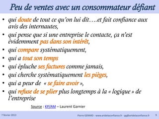 Peu de ventes avec un consommateur défiant
• qui doute de tout ce qu’on lui dit….et fait confiance aux
  avis des internautes,
• qui pense que si une entreprise le contacte, ça n’est
  évidemment pas dans son intérêt,
• qui compare systématiquement,
• qui a tout son temps
• qui épluche ses factures comme jamais,
• qui cherche systématiquement les pièges,
• qui a peur de « se faire avoir »,
• qui refuse de se plier plus longtemps à la « logique » de
  l’entreprise
                 Source : KP/AM – Laurent Garnier

7 février 2013                              Pierre GERARD - www.artdelaconfiance.fr - pg@artdelaconfiance.fr   9
 