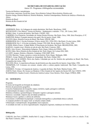 SECRETARIA DE ESTADO DA EDUCAÇÃO
                          Anexo 10 - Programas e bibliografias recomendadas
Teorias da História e metodologias.
 Positivismo, marxismo, Escola dos Anais, Nova História Cultural; Micro-história; História oral;
História Antiga, História Medieval, História Moderna, história Contemporânea, História da América e História da
África.
História do Brasil
História do Rio Grande do Sul

Bibliografia:

ANDERSON, Perry. As Linhagens do estado absolutista. São Paulo: Brasiliense, 1989l
BITENCOURT, Circe Maria F. Ensino de História – fundamentos e métodos. 1ª Ed. , SP: Cortez, 2005.
BURKE, Peter. A escrita da história. São Paulo: UNESP, 1992.
CARDOSO, Ciro Flamarion. Sociedades do Antigo Oriente Próximo. São Paulo: Ática, 1986. Série Princípios, nº 47.
DARNTON, Robert. O grande massacre dos gatos. Rio de janeiro: Graal, 1986.
FAUSTO, Boris. História Concisa do Brasil. São Paulo: EDUSP, 2001.
HOBSBAWM, Eric J. Era dos Extremos: O breve século XX ( 1924-1991). São Paulo: Cia das Letras, 2008.
HOBSBAWM, Eric J. A Era das revoluções: Europa 1789-1848. Rio de Janeiro: Paz e Terra, 1994.
JUNIOR, Hilário Franco. A Idade Média. O Nascimento do Ocidente. São Paulo: BRASILIENSE, 2001.
KARNAL, Leandro (org.). História na sala de aula. São Paulo: Contexto, 2003.
KERN, Arno Alvarez. Antecedentes Indígenas. Porto Alegre, Editora da UFRGS, 1994.
KUHN, Fábio. Breve História do Rio Grande do Sul. Porto Alegre: Ed. Leitura XXI, 2002.
LE GOFF, Jacques. História e Memória. Campinas, UNICAMP, 2010.
LUCINI, Marizete. Tempo, narrativa e ensino da história. Porto Alegre: Mediação, 2000.
PINSKY, J.(org). Modos de Produção na Antiguidade. São Paulo: Global,1982.
REIS, João José & GOMES, Flávio dos Santos. Liberdade por um fio: história dos quilombos no Brasil. São Paulo,
Companhia das Letras, 1996.
ROLAND, Oliver. A experiência africana: da pré-história aos dias atuais.Rio de Janeiro: Jorge Zahar, 1994.
THOMPSON, E.P. Costumes em comum: estudos sobre a cultura popular tradicional. São Paulo: Companhia das
Letras, 1998.
TODOROV, Tzvetan. A Conquista da América. A questão do Outro. São Paulo: Martins Fontes, 1993.
ZARTH, Paulo Afonso. Do Arcaico ao Moderno: O Rio Grande do Sul Agrário do Século XIX. Ijuí: UNIJUÍ, 1999.
WASSERMAN, Claudia (Coord.). História da América Latina: Cinco Séculos. Porto Alegre: UFRGS, 2000.


4.2. GEOGRAFIA

Programa
O ensino da Geografia na formação da cidadania.
História do pensamento geográfico.
Conceitos fundamentais da Geografia: espaço, território, região, paisagem e ambiente.
A representação do espaço e suas leituras.
Dinâmica climática e geomorfológica: formações vegetais e paisagens naturais.
Natureza e sociedade: impactos das atividades produtivas.
Mudanças locais e globais e a defesa do ambiente.
Crescimento e mobilidade da população: a transição demográfica e a pluralidade étnica e cultural.
A ocupação produtiva do espaço rural: as relações campo-cidade.
Urbanização e metropolização: desigualdades sócio-espaciais.
A sociedade em rede e as novas regionalizações: integrações regionais, mudanças nos limites e fronteiras.



Bibliografia:

CARLOS, Ana Fani e LEMOS, Amália Inês G. (orgs.). Dilemas Urbanos. Novas abordagens sobre as cidades. 2ª.ed.
São Paulo: Contexto, 2005.

                                                                                                                  16
 